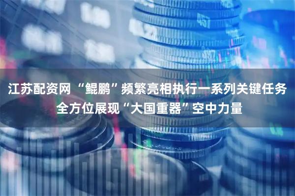 江苏配资网 “鲲鹏”频繁亮相执行一系列关键任务 全方位展现“大国重器”空中力量