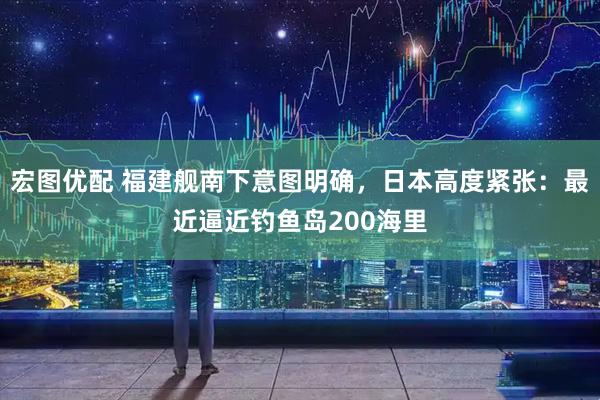 宏图优配 福建舰南下意图明确，日本高度紧张：最近逼近钓鱼岛200海里
