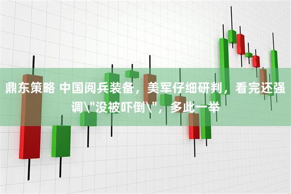 鼎东策略 中国阅兵装备，美军仔细研判，看完还强调＂没被吓倒＂，多此一举