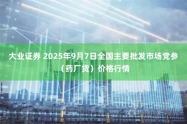 大业证券 2025年9月7日全国主要批发市场党参（药厂货）价格行情