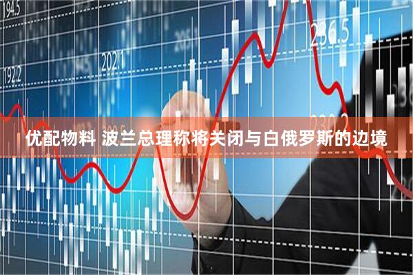 优配物料 波兰总理称将关闭与白俄罗斯的边境
