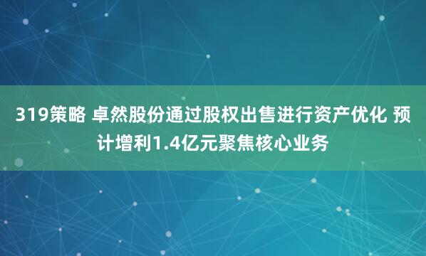 319策略 卓然股份通过股权出售进行资产优化 预计增利1.4亿元聚焦核心业务