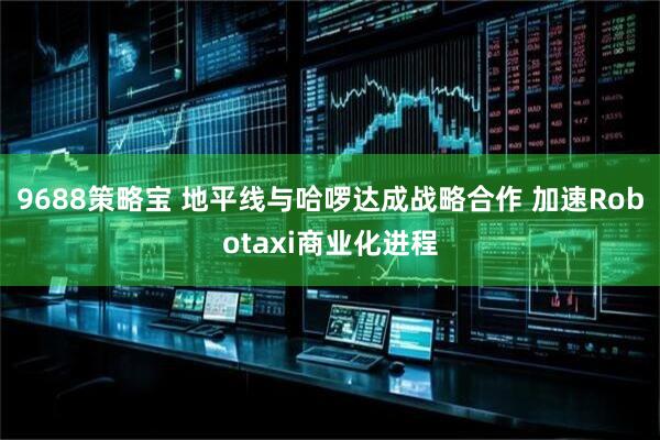 9688策略宝 地平线与哈啰达成战略合作 加速Robotaxi商业化进程