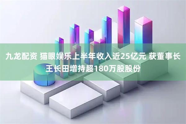 九龙配资 猫眼娱乐上半年收入近25亿元 获董事长王长田增持超180万股股份