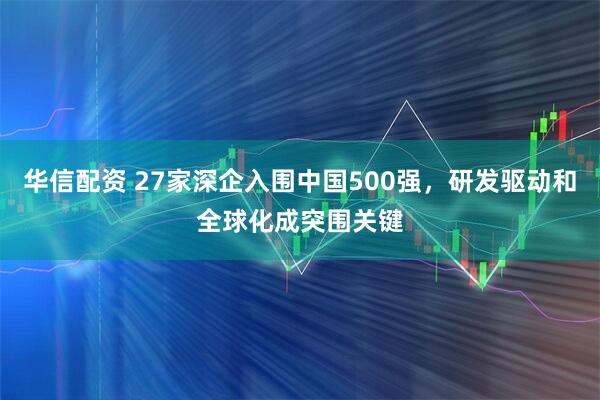 华信配资 27家深企入围中国500强，研发驱动和全球化成突围关键