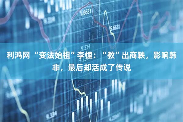 利鸿网 “变法始祖”李悝：“教”出商鞅，影响韩非，最后却活成了传说