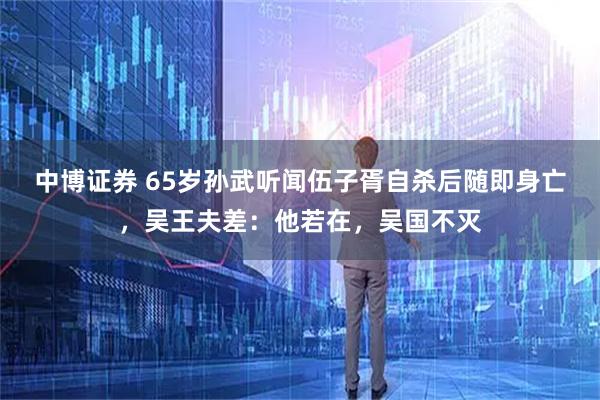 中博证券 65岁孙武听闻伍子胥自杀后随即身亡，吴王夫差：他若在，吴国不灭