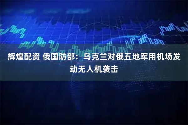 辉煌配资 俄国防部：乌克兰对俄五地军用机场发动无人机袭击