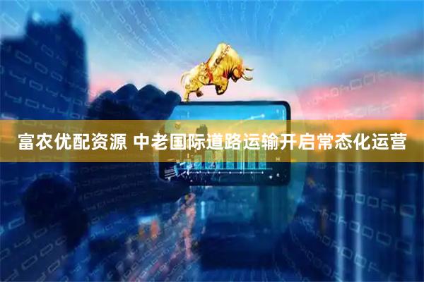 富农优配资源 中老国际道路运输开启常态化运营