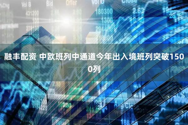 融丰配资 中欧班列中通道今年出入境班列突破1500列