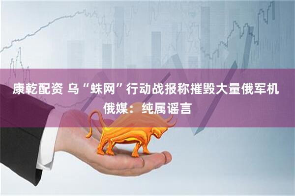 康乾配资 乌“蛛网”行动战报称摧毁大量俄军机 俄媒：纯属谣言