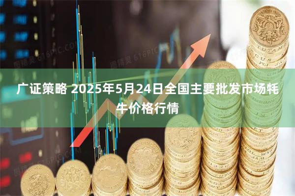 广证策略 2025年5月24日全国主要批发市场牦牛价格行情