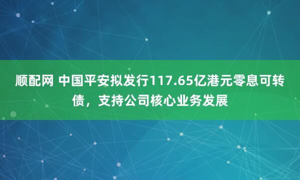 顺配网 中国平安拟发行117.65亿港元零息可转债，支持公司核心业务发展