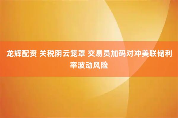 龙辉配资 关税阴云笼罩 交易员加码对冲美联储利率波动风险