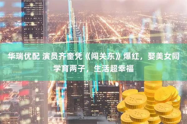 华瑞优配 演员齐奎凭《闯关东》爆红，娶美女同学育两子，生活超幸福