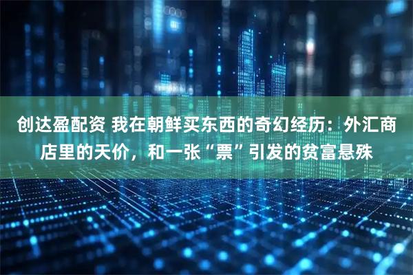 创达盈配资 我在朝鲜买东西的奇幻经历：外汇商店里的天价，和一张“票”引发的贫富悬殊