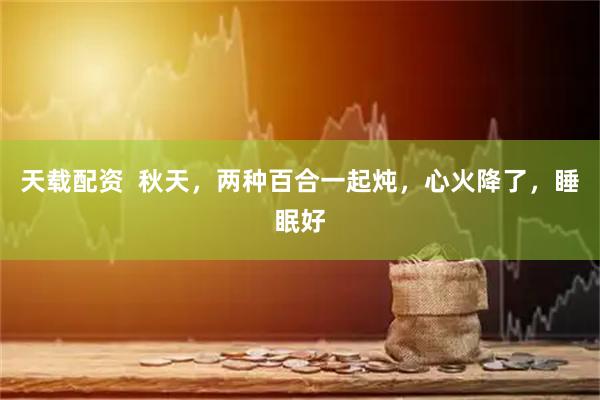 天载配资  秋天，两种百合一起炖，心火降了，睡眠好