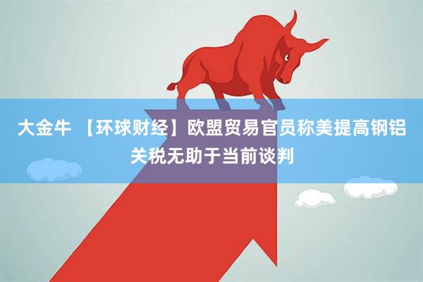 大金牛 【环球财经】欧盟贸易官员称美提高钢铝关税无助于当前谈判