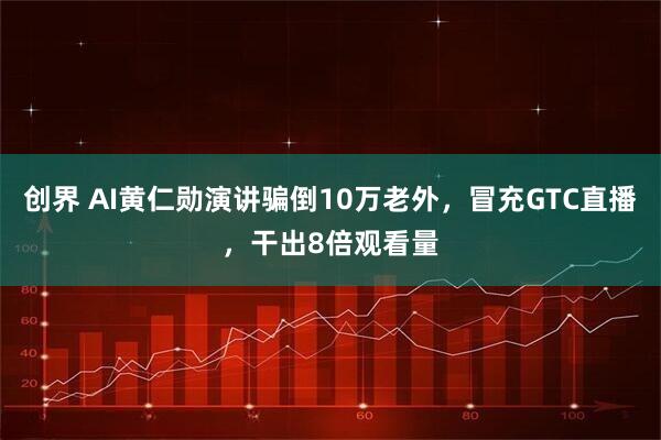 创界 AI黄仁勋演讲骗倒10万老外,冒充GTC直播,干出8倍观看量
