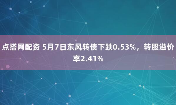 点搭网配资 5月7日东风转债下跌0.53%，转股溢价率2.41%