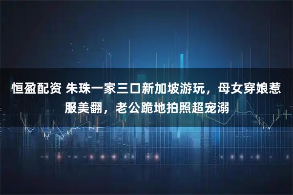 恒盈配资 朱珠一家三口新加坡游玩，母女穿娘惹服美翻，老公跪地拍照超宠溺