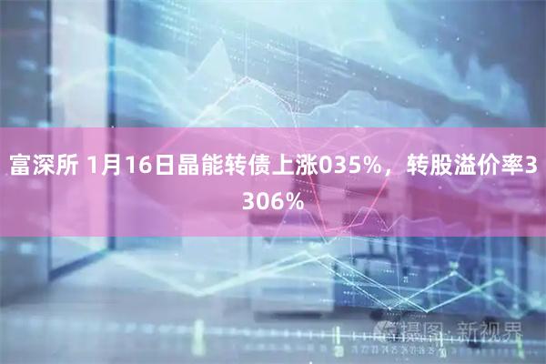 富深所 1月16日晶能转债上涨035%，转股溢价率3306%