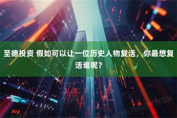 至德投资 假如可以让一位历史人物复活，你最想复活谁呢？