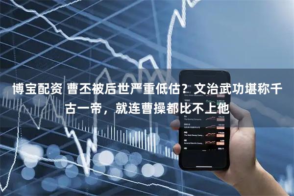 博宝配资 曹丕被后世严重低估？文治武功堪称千古一帝，就连曹操都比不上他