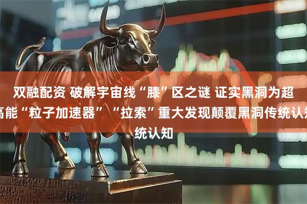 双融配资 破解宇宙线“膝”区之谜 证实黑洞为超高能“粒子加速器” “拉索”重大发现颠覆黑洞传统认知