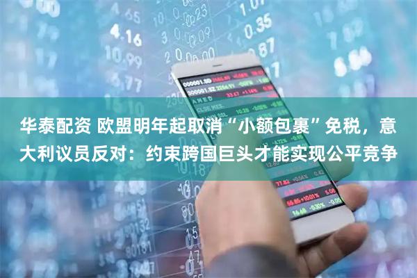 华泰配资 欧盟明年起取消“小额包裹”免税，意大利议员反对：约束跨国巨头才能实现公平竞争