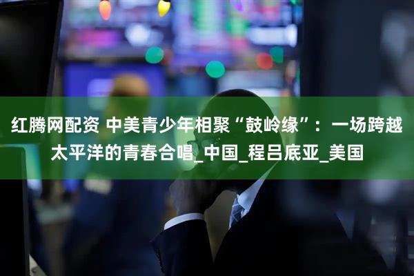 红腾网配资 中美青少年相聚“鼓岭缘”:一场跨越太平洋的青春合唱_中国_程吕底亚_美国