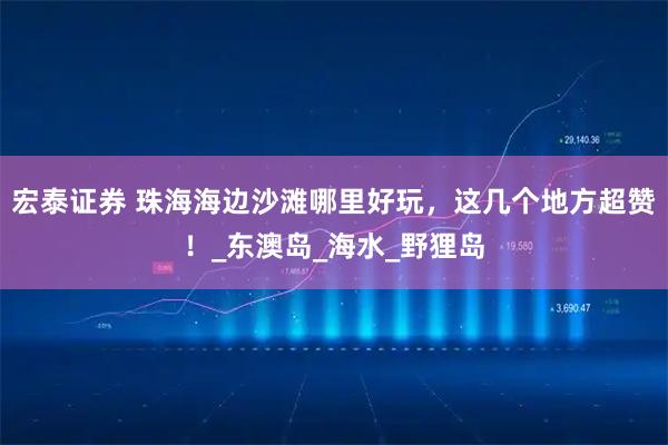 宏泰证券 珠海海边沙滩哪里好玩，这几个地方超赞！_东澳岛_海水_野狸岛