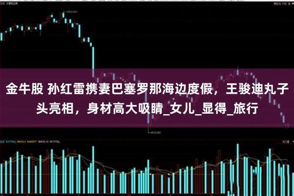 金牛股 孙红雷携妻巴塞罗那海边度假,王骏迪丸子头亮相,身材高大吸睛_女儿_显得_旅行