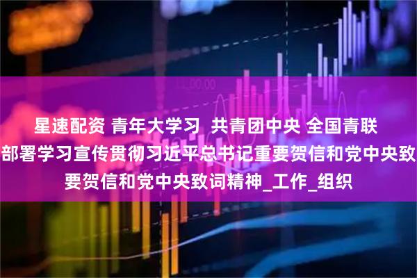 星速配资 青年大学习  共青团中央 全国青联 全国学联印发通知部署学习宣传贯彻习近平总书记重要贺信和党中央致词精神_工作_组织