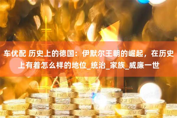 车优配 历史上的德国：伊默尔王朝的崛起，在历史上有着怎么样的地位_统治_家族_威廉一世